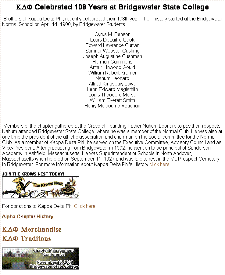 Text Box: KDF Celebrated 108 Years at Bridgewater State College
 Brothers of Kappa Delta Phi, recently celebrated their 108th year. Their history started at the Bridgewater Normal School on April 14, 1900, by Bridgewater Students
Cyrus M. Benson 
Louis DeLaitre Cook 
Edward Lawrence Curran 
Sumner Webster Cushing 
Joseph Augustine Cushman 
Herman Gammons 
Arthur Linwood Gould 
William Robert Kramer 
Nahum Leonard 
Alfred Kingsbury Lowe 
Leon Edward Maglathlin 
Louis Theodore Morse 
William Everett Smith 
Henry Melbourne Vaughan 
 
 Members of the chapter gathered at the Grave of Founding Father Nahum Leonard to pay their respects. Nahum attended Bridgewater State College, where he was a member of the Normal Club. He was also at one time the president of the athletic association and chairman on the social committee for the Normal Club. As a member of Kappa Delta Phi, he served on the Executive Committee, Advisory Council and as Vice-President. After graduating from Bridgewater in 1902, he went on to be principal of Sanderson Academy in Ashfield, Massachusetts. He was Superintendent of Schools in North Andover, Massachusetts when he died on September 11, 1927 and was laid to rest in the Mt. Prospect Cemetery in Bridgewater. For more information about Kappa Delta Phi's History click here
JOIN THE KROWS NEST TODAY!

 
For donations to Kappa Delta Phi Click here
 
Alpha Chapter History
 
KDF Merchandise
KDF Traditons
 

