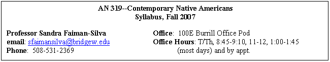 Text Box: 	AN 319--Contemporary Native Americans	
	Syllabus, Fall 2007

Professor Sandra Faiman-Silva		Office:  100E Burrill Office Pod	
email: sfaimansilva@bridgew.edu		Office Hours: T/Th, 8:45-9:10, 11-12, 1:00-1:45 
Phone:  508-531-2369					(most days) and by appt.

